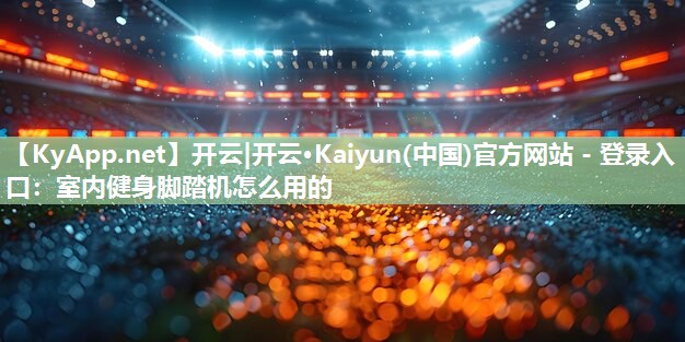 开云|开云·Kaiyun(中国)官方网站 - 登录入口:室内健身脚踏机怎么用的
