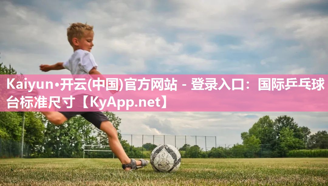 Kaiyun·开云(中国)官方网站 - 登录入口:国际乒乓球台标准尺寸